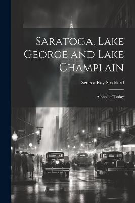 Saratoga, Lake George and Lake Champlain: A Book of Today - Seneca Ray Stoddard - cover