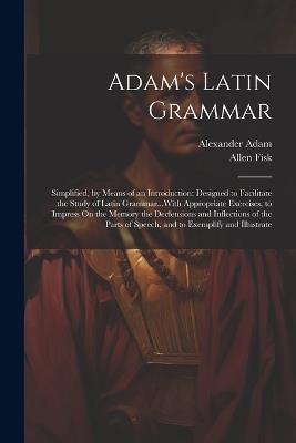 Adam's Latin Grammar: Simplified, by Means of an Introduction: Designed to Facilitate the Study of Latin Grammar...With Appropriate Exercises, to Impress On the Memory the Declensions and Inflections of the Parts of Speech, and to Exemplify and Illustrate - Alexander Adam,Allen Fisk - cover