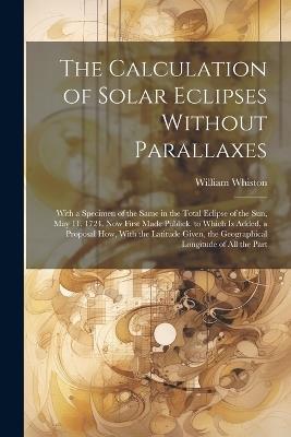 The Calculation of Solar Eclipses Without Parallaxes: With a Specimen of the Same in the Total Eclipse of the Sun, May 11. 1724. Now First Made Publick. to Which Is Added, a Proposal How, With the Latitude Given, the Geographical Longitude of All the Part - William Whiston - cover