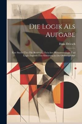 Die Logik Als Aufgabe: Eine Studie Über Die Beziehung Zwischen Phänomenologie Und Logik Zugleich Eine Einleitung in Die Ordnungslehre - Hans Driesch - cover