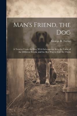 Man's Friend, the Dog: A Treatise Upon the Dog, With Information As to the Value of the Different Breeds, and the Best Way to Care for Them - George B Taylor - cover