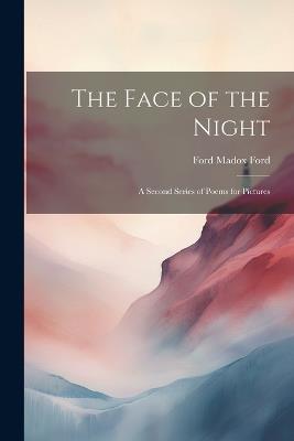 The Face of the Night: A Second Series of Poems for Pictures - Ford Madox Ford - cover