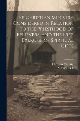 The Christian Ministry Considered in Relation to the Priesthood of Believers, and the Free Exercise of Spiritual Gifts - George Bush,Christian Ministry - cover