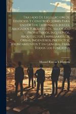 Tratado De Legislacion De Edificios Y Construcciones Para Uso De Los Tribunales, Jueces, Abogados Y Agentes De Negocios, Propietarios, Inquilinos, Arquitectos, Empresarios De Obras, Ingenieros, Prefectos, Ayuntamientos Y En General Para Todos Los Funciona