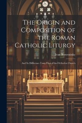 The Origin and Composition of the Roman Catholic Liturgy: And Its Difference From That of the Orthodox Church - Ivan Borovnitsky - cover