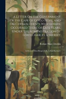 A Letter On the Government of the Cape of Good Hope, and On Certain Events Which Have Occurred There of Late Years, Under the Administration of Lord Charles Somerset: Addressed Most Respectfully to Earl Bathurst - Rufane Shaw Donkin - cover