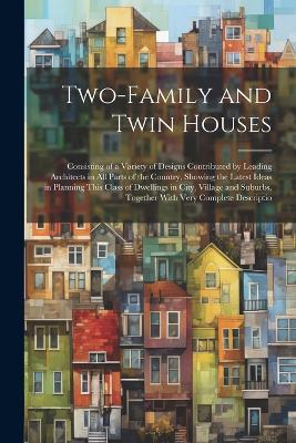 Two-Family and Twin Houses: Consisting of a Variety of Designs Contributed by Leading Architects in All Parts of the Country, Showing the Latest Ideas in Planning This Class of Dwellings in City, Village and Suburbs, Together With Very Complete Descriptio - Anonymous - cover