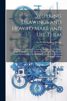 Working Drawings and How to Make and Use Them: Designed for Industrial, Technical, Normal, and the Higher Grade Grammar School; Academies and Night Schools; and Artisans Desiring a Knowledge of the Principles of Pattern and Template Making - Lewis Muhlenberg Haupt - cover