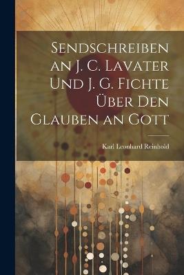 Sendschreiben an J. C. Lavater Und J. G. Fichte Über Den Glauben an Gott - Karl Leonhard Reinhold - cover