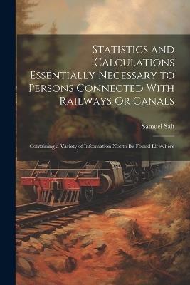 Statistics and Calculations Essentially Necessary to Persons Connected With Railways Or Canals: Containing a Variety of Information Not to Be Found Elsewhere - Samuel Salt - cover