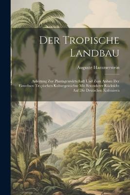 Der Tropische Landbau: Anleitung Zur Plantagenwirtschaft Und Zum Anbau Der Einzelnen Tropischen Kulturgewächse Mit Besonderer Rücksicht Auf Die Deutschen Kolonieen - Auguste Hammerstein - cover