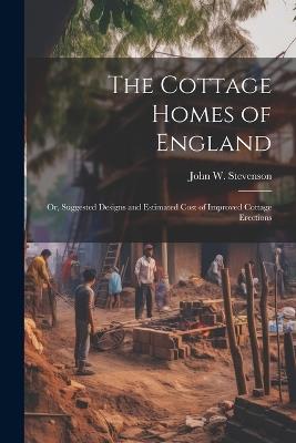 The Cottage Homes of England; Or, Suggested Designs and Estimated Cost of Improved Cottage Erections - John W Stevenson - cover