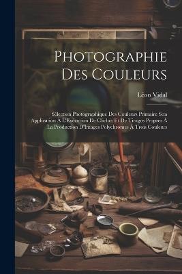 Photographie Des Couleurs: Sélection Photographique Des Couleurs Primaire Son Application À L'Exécution De Clichés Et De Tirages Propres À La Production D'Images Polychromes À Trois Couleurs - Léon Vidal - cover