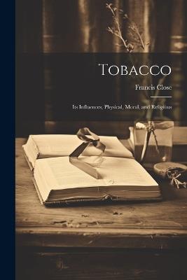 Tobacco: Its Influences, Physical, Moral, and Religious - Francis Close - cover