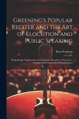 Greening's Popular Reciter and the Art of Elocution and Public Speaking: Being Simple Explanations of the Various Branches of Elocution: Together With Lessons for Self-Instruction - Ross Ferguson - cover