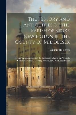 The History and Antiquities of the Parish of Stoke Newington in the County of Middlesex: Containing an Account of the Prebendal Manor, the Church, Charities, Schools, Meeting Houses, &c., With Appendices - William Robinson - cover