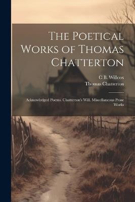 The Poetical Works of Thomas Chatterton: Acknowledged Poems. Chatterton's Will. Miscellaneous Prose Works - Thomas Chatterton,C B Willcox - cover