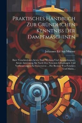 Praktisches Handbuch Zur Gründlichen Kenntniss Der Dampfmaschinen: Ihrer Verschiedenen Arten, Ihrer Wirkung Und Anwendungsart, Sowie Anweisung, Sie Nach Den Neuesten Erfindungen Und Verbesserungen Zu Construiren ... Für Besitzer Von Fabriken Und Manu... - Johannes Ed Ant Münter - cover