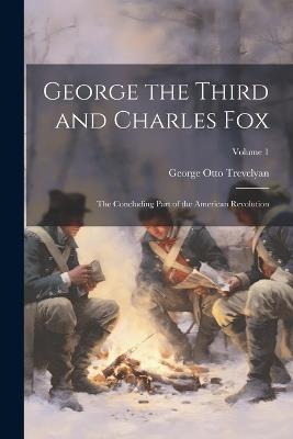 George the Third and Charles Fox: The Concluding Part of the American Revolution; Volume 1 - George Otto Trevelyan - cover