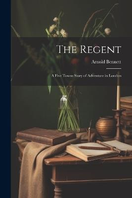 The Regent: A Five Towns Story of Adventure in London - Arnold Bennett - cover