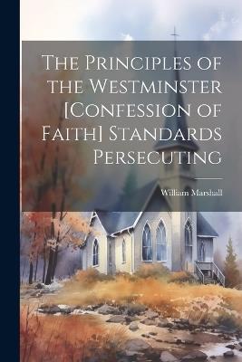 The Principles of the Westminster [Confession of Faith] Standards Persecuting - William Marshall - cover