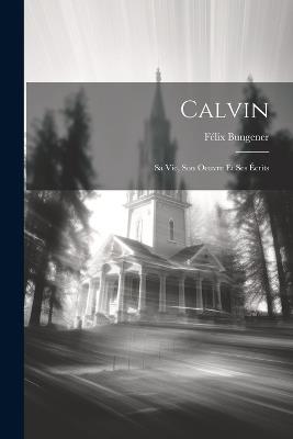 Calvin: Sa Vie, Son Oeuvre Et Ses Écrits - Félix Bungener - cover