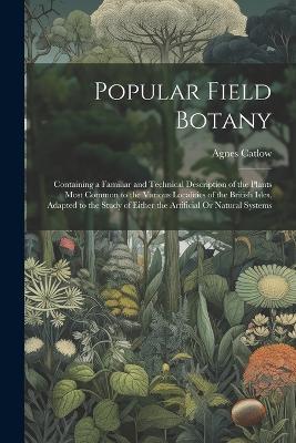 Popular Field Botany: Containing a Familiar and Technical Description of the Plants Most Common to the Various Localities of the British Isles, Adapted to the Study of Either the Artificial Or Natural Systems - Agnes Catlow - cover