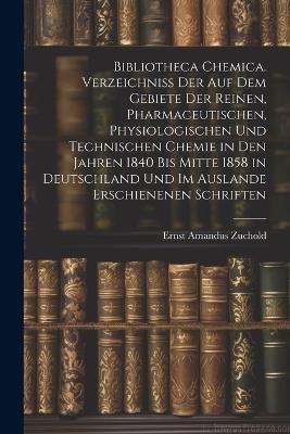 Bibliotheca Chemica. Verzeichniss Der Auf Dem Gebiete Der Reinen, Pharmaceutischen, Physiologischen Und Technischen Chemie in Den Jahren 1840 Bis Mitte 1858 in Deutschland Und Im Auslande Erschienenen Schriften - Ernst Amandus Zuchold - cover