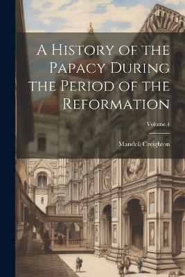 A History of the Papacy During the Period of the Reformation; Volume 4 - Mandell Creighton - cover