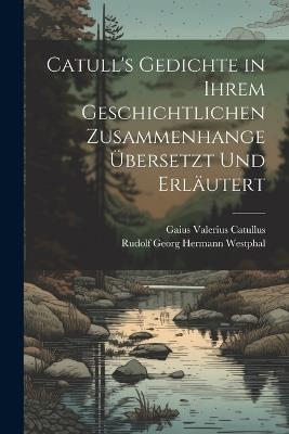 Catull's Gedichte in Ihrem Geschichtlichen Zusammenhange Übersetzt Und Erläutert - Gaius Valerius Catullus,Rudolf Georg Hermann Westphal - cover