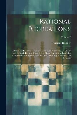 Rational Recreations: In Which the Principles of Numbers and Natural Philosophy Are Clearly and Copiously Elucidated, by a Series of Easy, Entertaining, Interesting Experiments. Among Which Are All Those Commonly Performed With the Cards; Volume 2 - William Hooper - cover