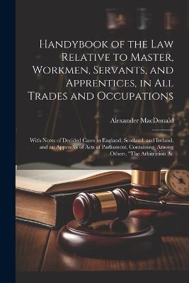 Handybook of the Law Relative to Master, Workmen, Servants, and Apprentices, in All Trades and Occupations: With Notes of Decided Cases in England, Scotland, and Ireland. and an Appendix of Acts of Parliament, Containing, Among Others, "The Arbitration Ac - Alexander MacDonald - cover
