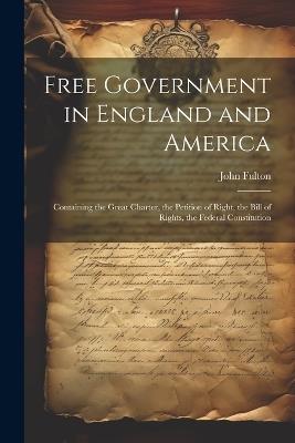 Free Government in England and America: Containing the Great Charter, the Petition of Right, the Bill of Rights, the Federal Constitution - John Fulton - cover