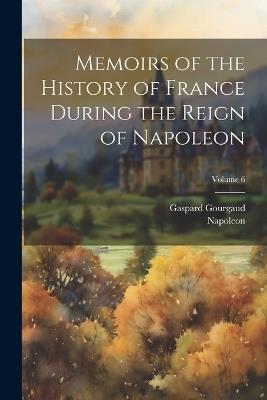 Memoirs of the History of France During the Reign of Napoleon; Volume 6 - Napoleon,Gaspard Gourgaud - cover