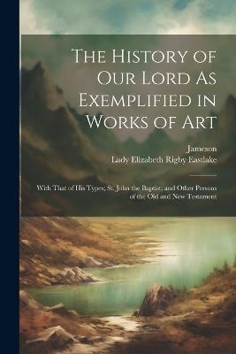 The History of Our Lord As Exemplified in Works of Art: With That of His Types; St. John the Baptist; and Other Persons of the Old and New Testament - Jameson,Lady Elizabeth Rigby Eastlake - cover