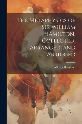 The Metaphysics of Sir William Hamilton, Collected, Arranged, and Abridged - William Hamilton - cover