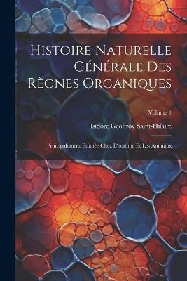 Histoire Naturelle Générale Des Règnes Organiques: Principalement Étudiée Chez L'homme Et Les Animaux; Volume 1 - Isidore Geoffroy Saint-Hilaire - cover