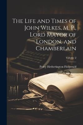 The Life and Times of John Wilkes, M. P., Lord Mayor of London, and Chamberlain; Volume 2 - Percy Hetherington Fitzgerald - cover