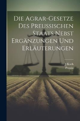 Die Agrar-Gesetze Des Preussischen Staats Nebst Ergänzungen Und Erläuterungen - Prussia,J Koch - cover