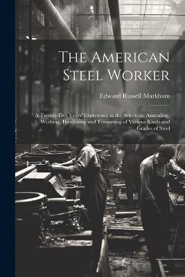 The American Steel Worker: A Twenty-Five Years' Experience in the Selection, Annealing, Working, Hardening and Tempering of Various Kinds and Grades of Steel - Edward Russell Markham - cover