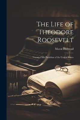 The Life of Theodore Roosevelt: Twenty-Fifth President of the United States - Murat Halstead - cover