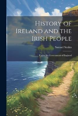 History of Ireland and the Irish People: Under the Government of England - Samuel Smiles - cover