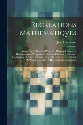 Recreations Mathematiqves: Composées De Plusieurs Problemes Plaisans & Facetieux D'arithmetique, Geometrie, Astrologie, Optique, Perspectiue, Mechanique, & Autres Rares & Curicux Secreta: Et D'vn Recueil De Plusieurs Gentilles # Recreatiues Inuentions De - Jean Leurechon - cover