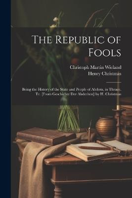 The Republic of Fools: Being the History of the State and People of Abdera, in Thrace. Tr. [From Geschichte Der Abderiten] by H. Christmas - Christoph Martin Wieland,Henry Christmas - cover