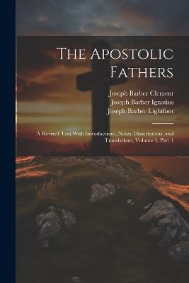 The Apostolic Fathers: A Revised Text With Introductions, Notes, Dissertations, and Translations, Volume 2, part 1 - Joseph Barber Lightfoot,Joseph Barber Ignatius,Joseph Barber Clement - cover