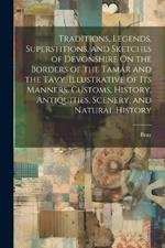 Traditions, Legends, Superstitions, and Sketches of Devonshire On the Borders of the Tamar and the Tavy, Illustrative of Its Manners, Customs, History, Antiquities, Scenery, and Natural History