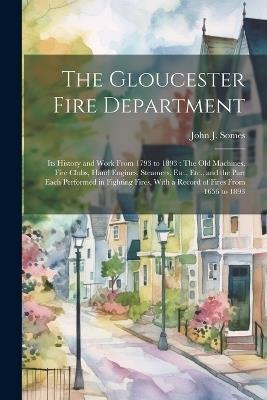 The Gloucester Fire Department: Its History and Work From 1793 to 1893: The Old Machines, Fire Clubs, Hand Engines, Steamers, Etc., Etc., and the Part Each Performed in Fighting Fires, With a Record of Fires From 1656 to 1893 - John J Somes - cover