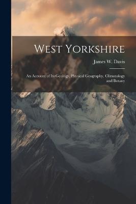 West Yorkshire: An Account of Its Geology, Physical Geography, Climatology and Botany - James W Davis - cover