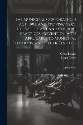 The Municipal Corporations Act, 1882, and Provisions of the Ballot Act and Corrupt Practices Prevention Acts Applicable to Municipal Elections, and Other Statutes: With Notes - Great Britain,Hugh Owen - cover