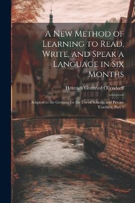 A New Method of Learning to Read, Write, and Speak a Language in Six Months: Adapted to the German for the Use of Schools and Private Teachers, Part 1 - Heinrich Gottfried Ollendorff - cover